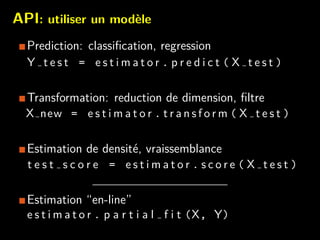 API: utiliser un mod`ele
Prediction: classiﬁcation, regression
Y t e s t = e s t i m a t o r . p r e d i c t ( X t e s t )
Transformation: reduction de dimension, ﬁltre
X new = e s t i m a t o r . t r a n s f o r m ( X t e s t )
Estimation de densit´e, vraissemblance
t e s t s c o r e = e s t i m a t o r . s c o r e ( X t e s t )
Estimation “en-line”
e s t i m a t o r . p a r t i a l f i t (X, Y)
 