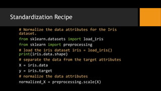 Standardization Recipe
# Normalize the data attributes for the Iris
dataset.
from sklearn.datasets import load_iris
from sklearn import preprocessing
# load the iris dataset iris = load_iris()
print(iris.data.shape)
# separate the data from the target attributes
X = iris.data
y = iris.target
# normalize the data attributes
normalized_X = preprocessing.scale(X)
 