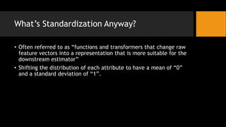 Whats Standardization Anyway?
? Often referred to as functions and transformers that change raw
feature vectors into a representation that is more suitable for the
downstream estimator
? Shifting the distribution of each attribute to have a mean of 0
and a standard deviation of 1.
 