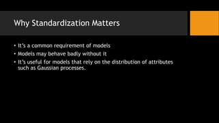 Why Standardization Matters
? Its a common requirement of models
? Models may behave badly without it
? Its useful for models that rely on the distribution of attributes
such as Gaussian processes.
 