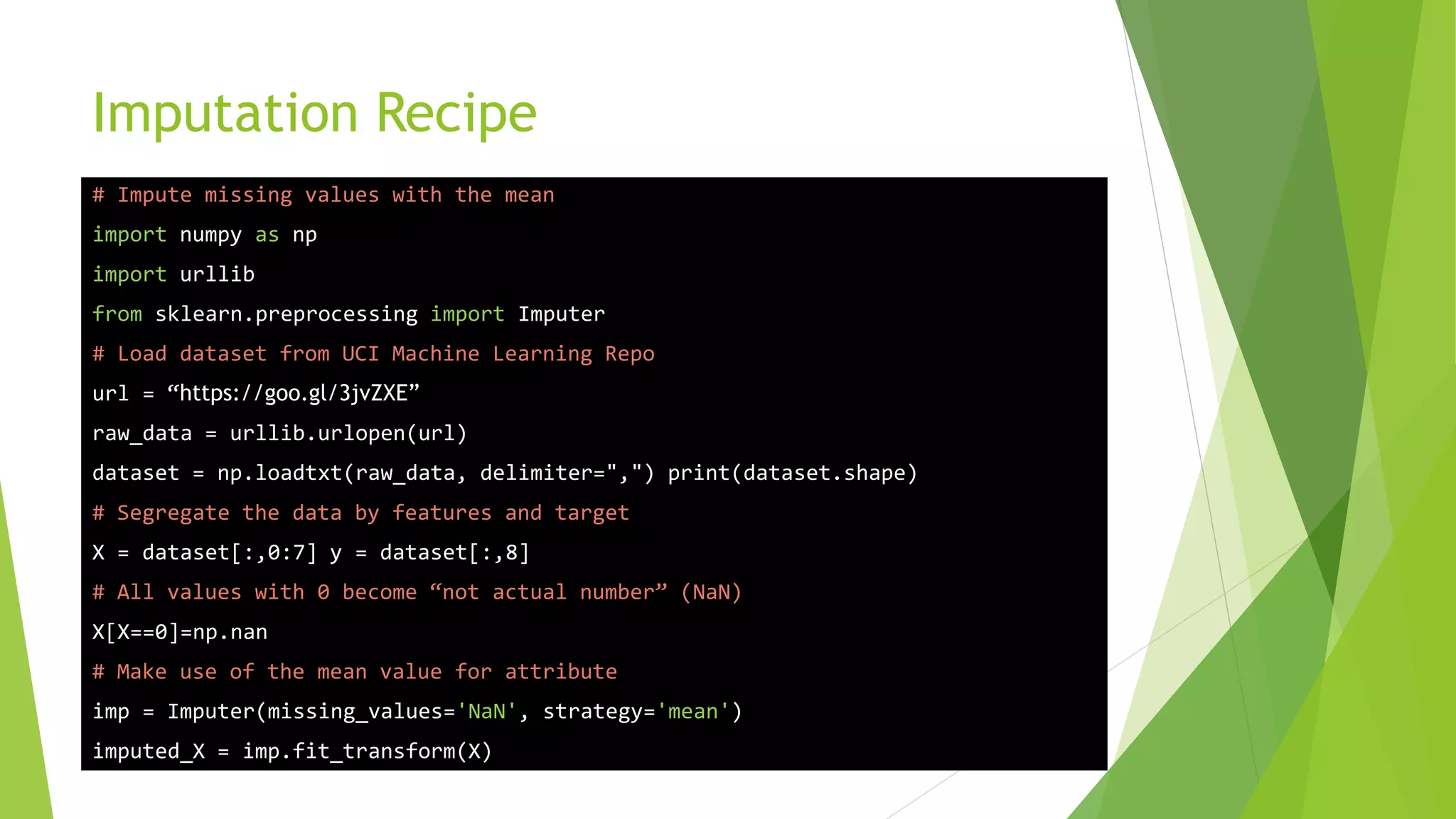 Imputation Recipe # Impute missing values with the mean import numpy as np import urllib from sklearn.preprocessing import Imputer # Load dataset from UCI Machine Learning Repo url = “https://goo.gl/3jvZXE” raw_data = urllib.urlopen(url) dataset = np.loadtxt(raw_data, delimiter=",") print(dataset.shape) # Segregate the data by features and target X = dataset[:,0:7] y = dataset[:,8] # All values with 0 become “not actual number” (NaN) X[X==0]=np.nan # Make use of the mean value for attribute imp = Imputer(missing_values='NaN', strategy='mean') imputed_X = imp.fit_transform(X) 