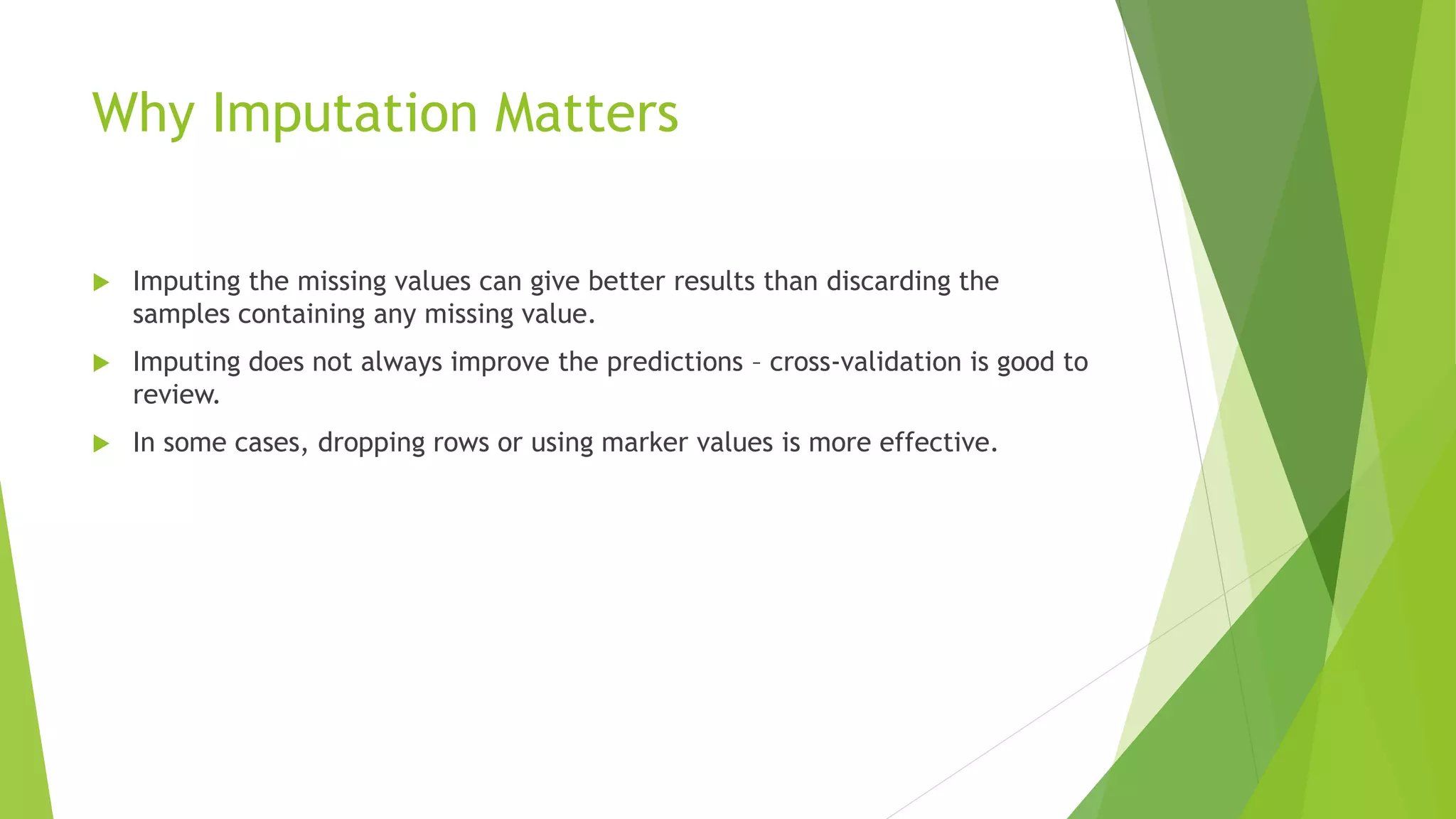 Why Imputation Matters  Imputing the missing values can give better results than discarding the samples containing any missing value.  Imputing does not always improve the predictions – cross-validation is good to review.  In some cases, dropping rows or using marker values is more effective. 