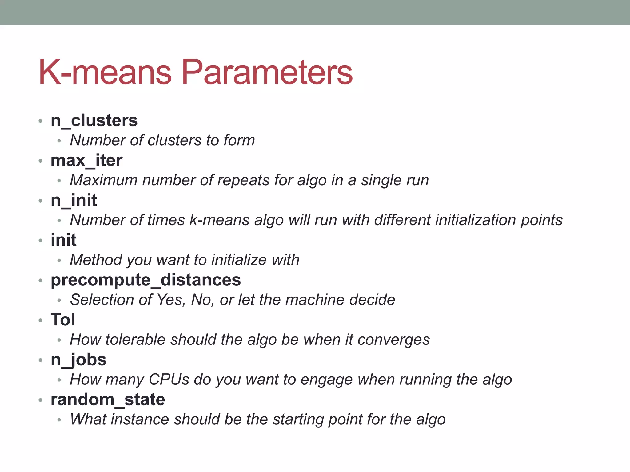 K-means Parameters • n_clusters • Number of clusters to form • max_iter • Maximum number of repeats for algo in a single run • n_init • Number of times k-means algo will run with different initialization points • init • Method you want to initialize with • precompute_distances • Selection of Yes, No, or let the machine decide • Tol • How tolerable should the algo be when it converges • n_jobs • How many CPUs do you want to engage when running the algo • random_state • What instance should be the starting point for the algo 