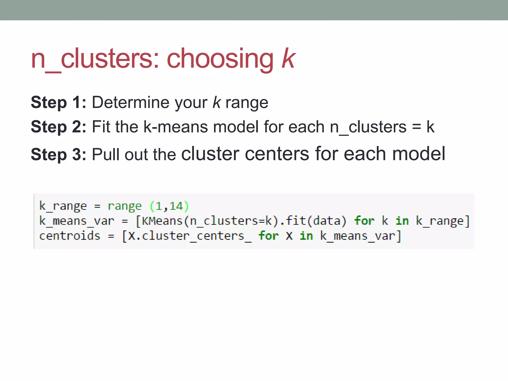 n_clusters: choosing k Step 1: Determine your k range Step 2: Fit the k-means model for each n_clusters = k Step 3: Pull out the cluster centers for each model 