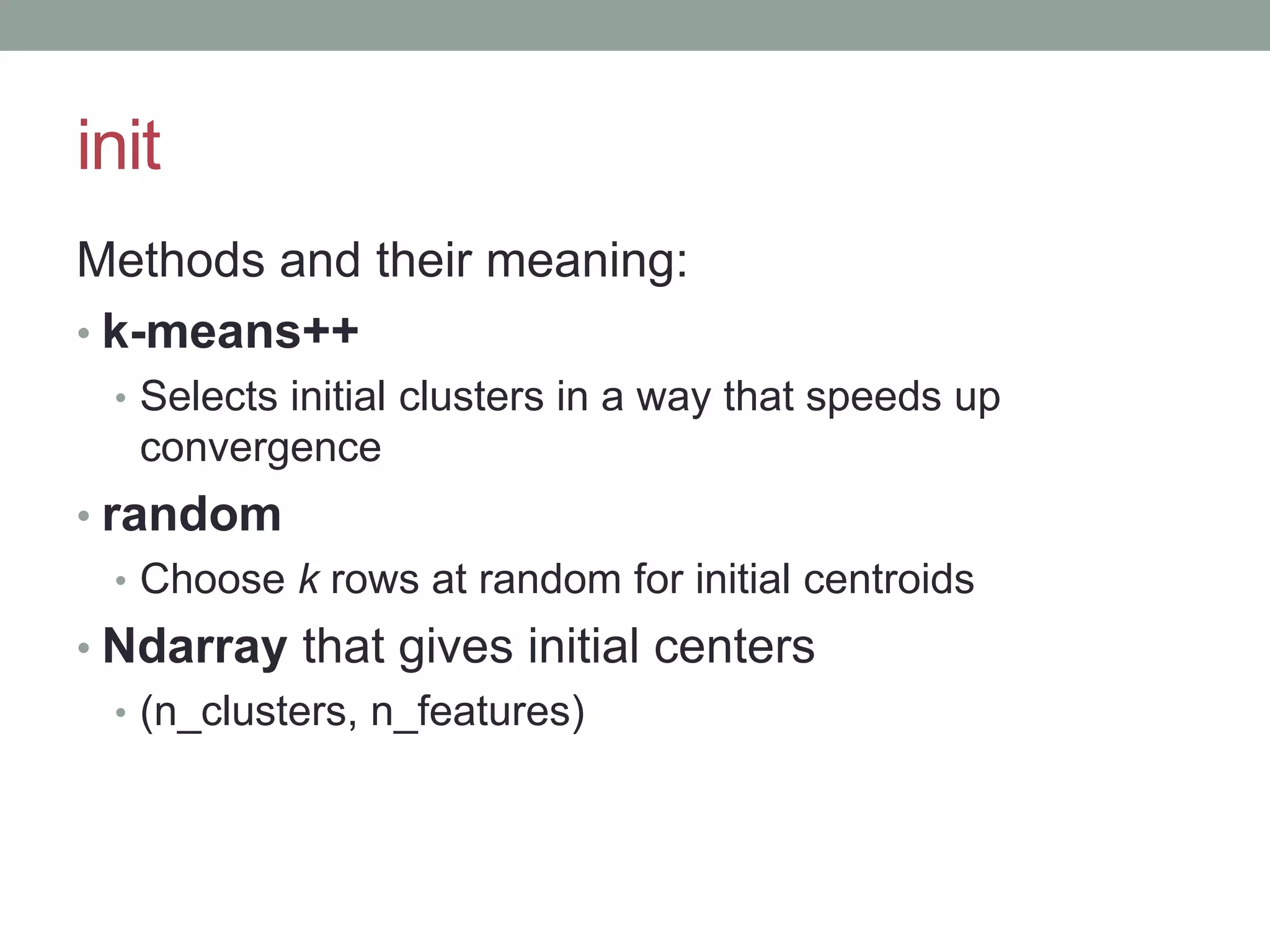 init Methods and their meaning: • k-means++ • Selects initial clusters in a way that speeds up convergence • random • Choose k rows at random for initial centroids • Ndarray that gives initial centers • (n_clusters, n_features) 