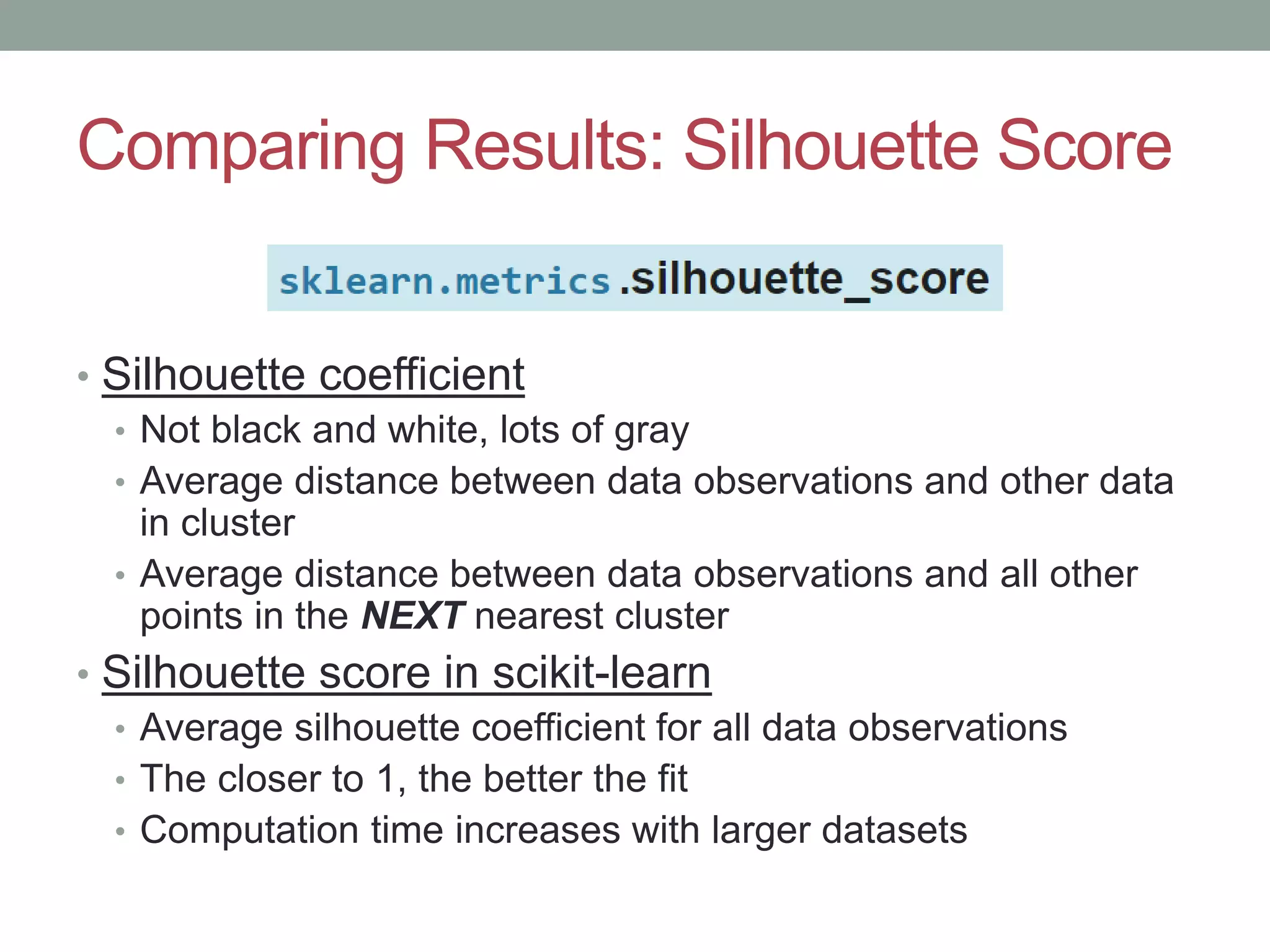 Comparing Results: Silhouette Score • Silhouette coefficient • Not black and white, lots of gray • Average distance between data observations and other data in cluster • Average distance between data observations and all other points in the NEXT nearest cluster • Silhouette score in scikit-learn • Average silhouette coefficient for all data observations • The closer to 1, the better the fit • Computation time increases with larger datasets 