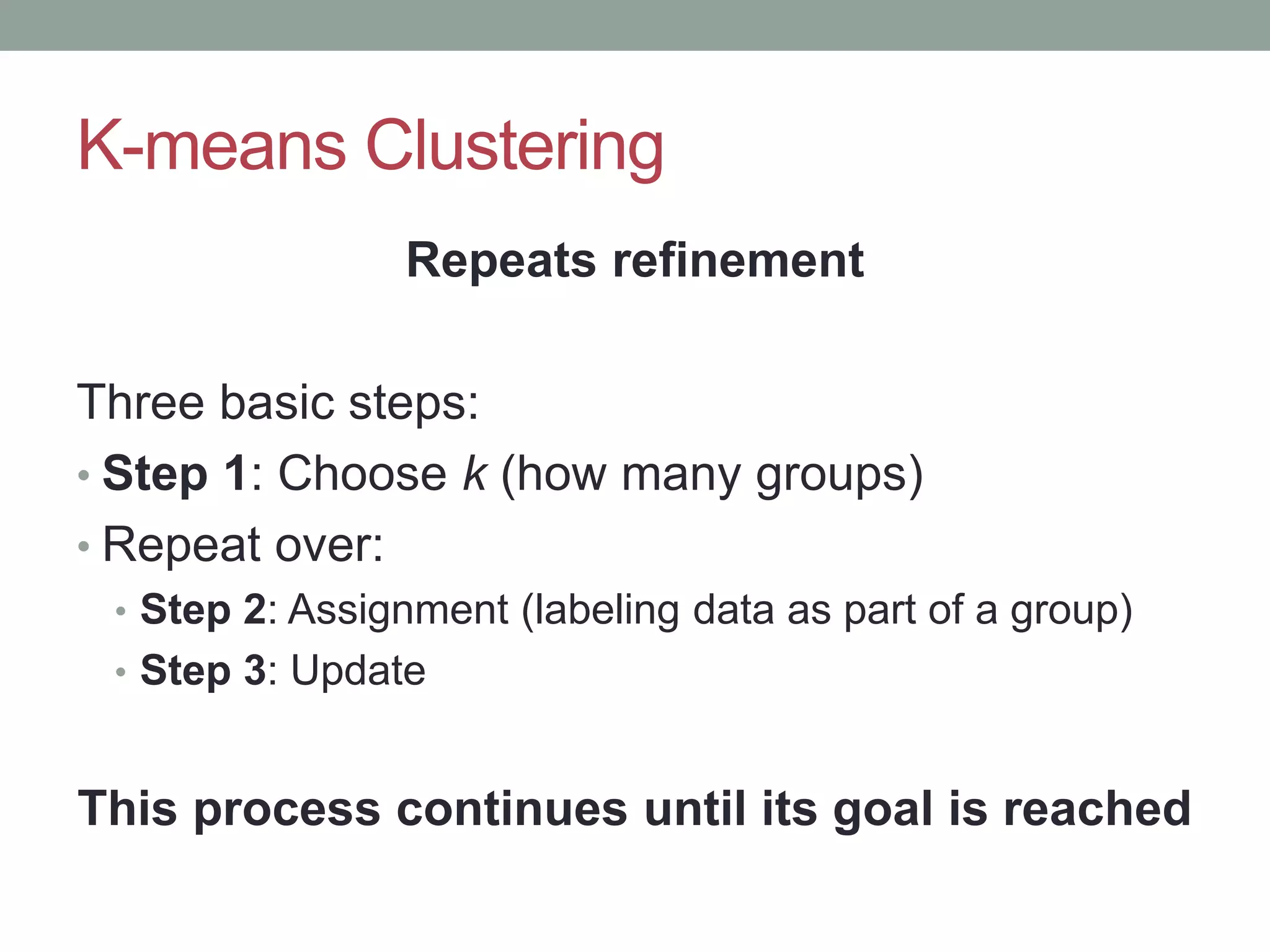 K-means Clustering Repeats refinement Three basic steps: • Step 1: Choose k (how many groups) • Repeat over: • Step 2: Assignment (labeling data as part of a group) • Step 3: Update This process continues until its goal is reached 