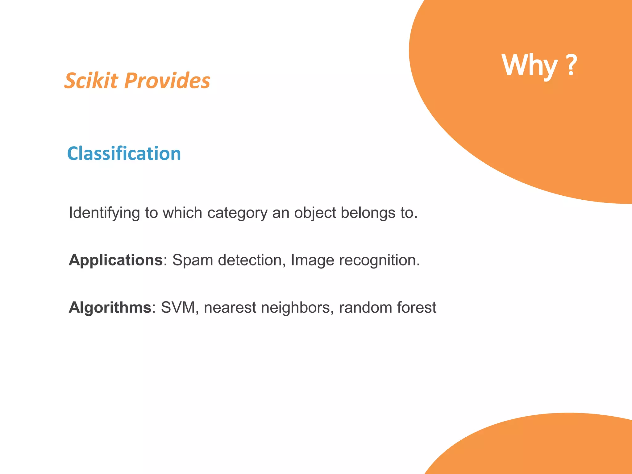 Scikit Provides
Classification
Identifying to which category an object belongs to.
Applications: Spam detection, Image recognition.
Algorithms: SVM, nearest neighbors, random forest
 