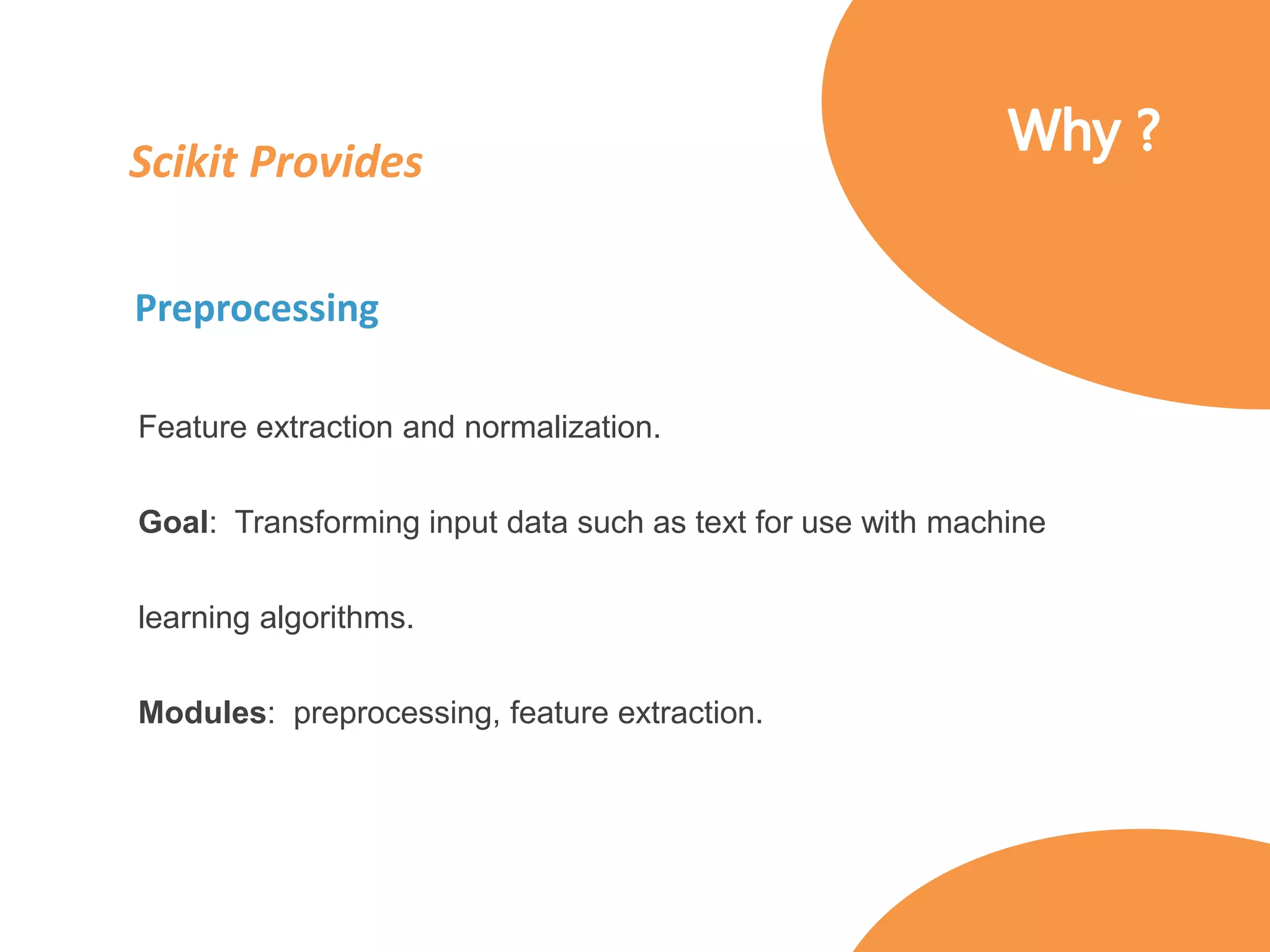 Scikit Provides
Preprocessing
Feature extraction and normalization.
Goal: Transforming input data such as text for use with machine
learning algorithms.
Modules: preprocessing, feature extraction.
 