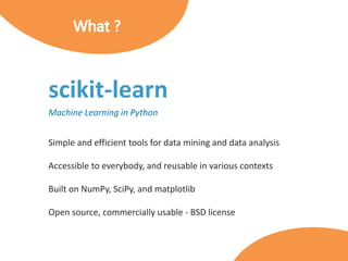 scikit-learn
Machine Learning in Python
Simple and efficient tools for data mining and data analysis
Accessible to everybody, and reusable in various contexts
Built on NumPy, SciPy, and matplotlib
Open source, commercially usable - BSD license
 
