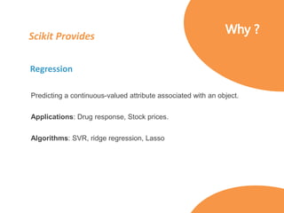 Scikit Provides
Regression
Predicting a continuous-valued attribute associated with an object.
Applications: Drug response, Stock prices.
Algorithms: SVR, ridge regression, Lasso
 