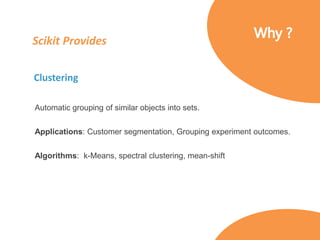 Scikit Provides
Clustering
Automatic grouping of similar objects into sets.
Applications: Customer segmentation, Grouping experiment outcomes.
Algorithms: k-Means, spectral clustering, mean-shift
 