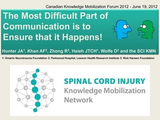 Canadian Knowledge Mobilization Forum 2012 - June 19, 2012

The Most Difficult Part of
Communication is to
Ensure that it Happens!
Hunter JA1, Khan AF2, Zhong R3, Hsieh JTCH1, Wolfe D2 and the SCI KMN
1: Ontario Neurotrauma Foundation 2: Parkwood Hospital, Lawson Health Research Institute 3: Rick Hansen Foundation
 