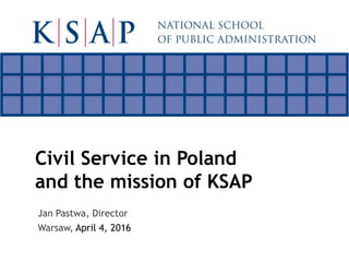 Civil Service in Poland
and the mission of KSAP
Jan Pastwa, Director
Warsaw, April 4, 2016
 