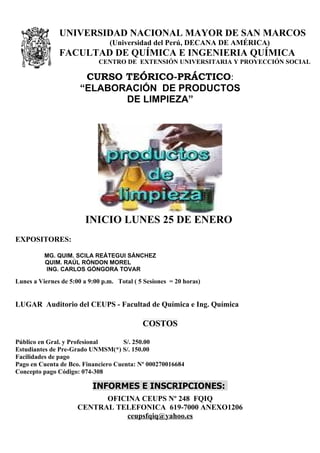 UNIVERSIDAD NACIONAL MAYOR DE SAN MARCOS
                                 (Universidad del Perú, DECANA DE AMÉRICA)
               FACULTAD DE QUÍMICA E INGENIERIA QUÍMICA
                             CENTRO DE EXTENSIÓN UNIVERSITARIA Y PROYECCIÓN SOCIAL

                        CURSO TEÓRICO-PRÁCTICO:
                       “ELABORACIÓN DE PRODUCTOS
                              DE LIMPIEZA”




                        INICIO LUNES 25 DE ENERO
EXPOSITORES:

          MG. QUIM. SCILA REÁTEGUI SÁNCHEZ
          QUIM. RAÚL RÓNDON MOREL
          ING. CARLOS GÓNGORA TOVAR

Lunes a Viernes de 5:00 a 9:00 p.m. Total ( 5 Sesiones = 20 horas)


LUGAR Auditorio del CEUPS - Facultad de Química e Ing. Química

                                             COSTOS

Público en Gral. y Profesional       S/. 250.00
Estudiantes de Pre-Grado UNMSM(*) S/. 150.00
Facilidades de pago
Pago en Cuenta de Bco. Financiero Cuenta: Nº 000270016684
Concepto pago Código: 074-308

                           INFORMES E INSCRIPCIONES:
                            OFICINA CEUPS Nº 248 FQIQ
                      CENTRAL TELEFONICA 619-7000 ANEXO1206
                                ceupsfqiq@yahoo.es
 