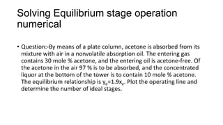 Solving Equilibrium stage operation
numerical
• Question:-By means of a plate column, acetone is absorbed from its
mixture with air in a nonvolatile absorption oil. The entering gas
contains 30 mole % acetone, and the entering oil is acetone-free. Of
the acetone in the air 97 % is to be absorbed, and the concentrated
liquor at the bottom of the tower is to contain 10 mole % acetone.
The equilibrium relationship is ye=1.9xe. Plot the operating line and
determine the number of ideal stages.
 