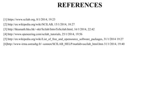 REFERENCES
[1] https://www.scilab.org, 8/1/2014, 19:23
[2] http://en.wikipedia.org/wiki/SCILAB, 15/1/2014, 18:27
[3] http://hkumath.hku.hk/~nkt/Scilab/IntroToScilab.html, 16/1/2014, 22:42
[4] http://www.openeering.com/scilab_tutorials, 25/1/2014, 19:56
[5] http://en.wikipedia.org/wiki/List_of_free_and_opensource_software_packages, 31/1/2014 19:27
[6]http://www-irma.ustrasbg.fr/~sonnen/SCILAB_HELP/matlabvsscilab_html.htm 31/1/2014, 19:40
 