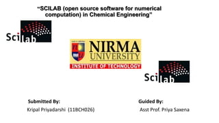 “SCILAB (open source software for numerical
computation) in Chemical Engineering”
Submitted By: Guided By:
Kripal Priyadarshi (11BCH026) Asst Prof. Priya Saxena
 