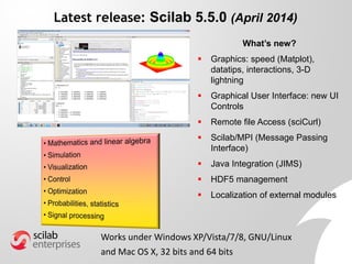 Latest release: Scilab 5.5.0 (April 2014)
What’s new?
 Graphics: speed (Matplot),
datatips, interactions, 3-D
lightning
 Graphical User Interface: new UI
Controls
 Remote file Access (sciCurl)
 Scilab/MPI (Message Passing
Interface)
 Java Integration (JIMS)
 HDF5 management
 Localization of external modules
Works under Windows XP/Vista/7/8, GNU/Linux
and Mac OS X, 32 bits and 64 bits
 