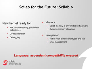 New kernel ready for:
• HPC: multithreading, parallelism
detection,…
• Code generation
• Debugging
Scilab for the Future: Scilab 6
Language: ascendant compatibility ensured
 Memory:
• Scilab memory is only limited by hardware
• Dynamic memory allocation
 New parser:
• Native multi dimensional types and lists
• Error management
 