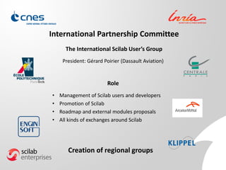 International Partnership Committee
President: Gérard Poirier (Dassault Aviation)
The International Scilab User’s Group
Role
• Management of Scilab users and developers
• Promotion of Scilab
• Roadmap and external modules proposals
• All kinds of exchanges around Scilab
Creation of regional groups
 
