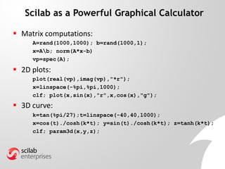 Scilab as a Powerful Graphical Calculator
 Matrix computations:
A=rand(1000,1000); b=rand(1000,1);
x=Ab; norm(A*x-b)
vp=spec(A);
 2D plots:
plot(real(vp),imag(vp),"*r");
x=linspace(-%pi,%pi,1000);
clf; plot(x,sin(x),"r",x,cos(x),"g");
 3D curve:
k=tan(%pi/27);t=linspace(-40,40,1000);
x=cos(t)./cosh(k*t); y=sin(t)./cosh(k*t); z=tanh(k*t);
clf; param3d(x,y,z);
 
