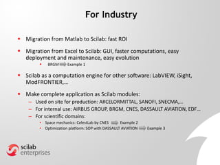  Migration from Matlab to Scilab: fast ROI
 Migration from Excel to Scilab: GUI, faster computations, easy
deployment and maintenance, easy evolution
 BRGM Example 1
 Scilab as a computation engine for other software: LabVIEW, iSight,
ModFRONTIER,…
 Make complete application as Scilab modules:
– Used on site for production: ARCELORMITTAL, SANOFI, SNECMA,…
– For internal use: AIRBUS GROUP, BRGM, CNES, DASSAULT AVIATION, EDF…
– For scientific domains:
• Space mechanics: CelestLab by CNES Example 2
• Optimization platform: SOP with DASSAULT AVIATION Example 3
For Industry
 