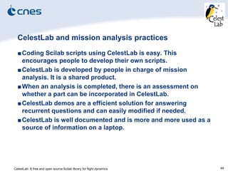 CelestLab: A free and open source Scilab library for flight dynamics 49
CelestLab and mission analysis practices
■Coding Scilab scripts using CelestLab is easy. This
encourages people to develop their own scripts.
■CelestLab is developed by people in charge of mission
analysis. It is a shared product.
■When an analysis is completed, there is an assessment on
whether a part can be incorporated in CelestLab.
■CelestLab demos are a efficient solution for answering
recurrent questions and can easily modified if needed.
■CelestLab is well documented and is more and more used as a
source of information on a laptop.
 