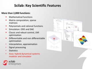 Scilab: Key Scientific Features
 Mathematical functions
 Matrix computation, sparse
matrices
 Polynomials and rational functions
 Simulation: ODE and DAE
 Classic and robust control, LMI
optimization
 Differentiable and non differentiable
optimization
• Interpolation, approximation
• Signal processing
• Statistics
• Xcos: hybrid dynamical systems
modeler and simulator
More than 2,000 functions:
 