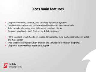Xcos main features
• Graphically model, compile, and simulate dynamical systems
• Combine continuous and discrete-time behaviors in the same model
• Select model elements from Palettes of standard blocks
• Program new blocks in C, Fortran, or Scilab language
• HDF5 standard which has been chosen to guarantee data exchanges between Scilab
and Xcos Editor
• Free Modelica compiler which enables the simulation of implicit diagrams
• Graphical user interface based on JGraphX
 