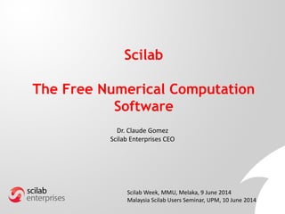 Scilab
The Free Numerical Computation
Software
Dr. Claude Gomez
Scilab Enterprises CEO
Scilab Week, MMU, Melaka, 9 June 2014
Malaysia Scilab Users Seminar, UPM, 10 June 2014
 