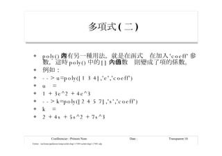 多項式 ( 二 ) poly() 還有另一種用法，就是在函式內在加入 'coeff' 參數，這時 poly() 中的 [] 內的數值則變成了項的係數。 例如： --> u=poly([1 3 4],'e','coeff') u  = 1 + 3e^2 + 4e^3 --> k=poly([2 4 5 7],'s','coeff') k  = 2 + 4s + 5s^2 + 7s^3 