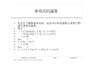 多項式的運算 當宣告了數個多項式時，也是可以利用運算元來對它們進行多項式運算。 例子： --> C=poly([1 3 4],'x','coeff'); --> D=poly([2 5 3],'x','coeff'); --> C+D Ans  = 3 + 8x + 7x^2 --> C*D Ans  = 2 + 11x + 26x^2 + 29x^3 + 12x^4 