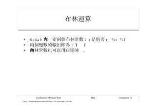 布林運算 Scilab 有內定兩個布林常數： ( 是與否 )  %t  %f 兩個變數的輸出即為： T  F 布林常數也可以用在矩陣內。 