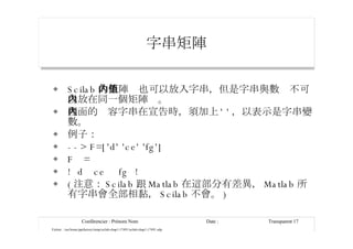 字串矩陣 Scilab 的矩陣內也可以放入字串，但是字串與數值不可以放在同一個矩陣內。  裡面的內容字串在宣告時，須加上 ' ' ，以表示是字串變數。 例子： --> F=['d' 'ce' 'fg'] F  = !  d  ce  fg  ! ( 注意： Scilab 跟 Matlab 在這部分有差異， Matlab 所有字串會全部相黏， Scilab 不會。 ) 