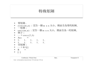 特殊矩陣 零矩陣 : zeros(m,n) ：宣告一個 m x n 大小，裡面全為零的矩陣。 一矩陣： ones(m,n) ：宣告一個 m x n 大小，裡面全為一的矩陣。 例子： --> ones(2,5) Ans  = 1.  1.  1.  1.  1. 1.  1.  1.  1.  1. 空矩陣： --> B=[] B  = [ ] 