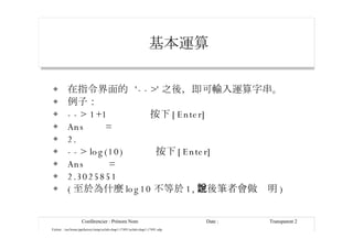 基本運算   在指令界面的  '-->' 之後，即可輸入運算字串。 例子： --> 1+1  按下 [Enter] Ans  = 2. --> log(10)  按下 [Enter] Ans  = 2.3025851 ( 至於為什麼 log10 不等於 1, 之後筆者會做說明 ) 