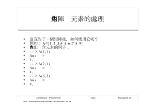 矩陣內元素的處理 當宣告了一個矩陣後，如何使用它呢？ 例如： A=[1 2 3;4 5 6;7 8 9] 取出內含元素的例子： --> A(1,1) Ans  = 1. --> A(2,1) Ans  = 4. --> A(3,2) Ans  = 8. 