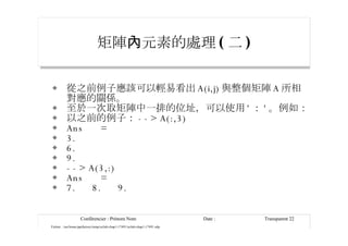 矩陣 內元素的處理 ( 二 ) 從之前例子應該可以輕易看出 A(i,j) 與整個矩陣 A 所相對應的關係。 至於一次取矩陣中一排的位址，可以使用 ' ： ' 。例如： 以之前的例子： --> A(:,3) Ans  = 3. 6. 9. --> A(3,:) Ans  = 7.  8.  9. 
