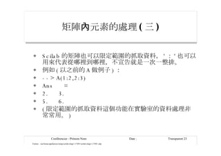 矩陣 內元素的處理 ( 三 ) Scilab 的矩陣也可以限定範圍的抓取資料， ' ： ' 也可以用來代表從哪裡到哪裡，不宣告就是一次一整排。 例如 ( 以之前的 A 做例子 ) ： --> A(1:2,2:3) Ans  = 2.  3. 5.  6. ( 限定範圍的抓取資料這個功能在實驗室的資料處理非常常用。 ) 