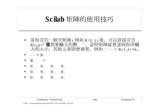 Scilab 矩陣的使用技巧 當你宣告一個空矩陣 ( 例如 B=[ ]) 後，可以直接宣告 B(i,j)=' 你想要輸入的數值 ' 。這時矩陣就會達到你所輸入的大小。其他元素則會補零。例如： --> B(3,4)=6; --> B B  = 0.  0.  0.  0. 0.  0.  0.  0. 0.  0.  0.  6. 