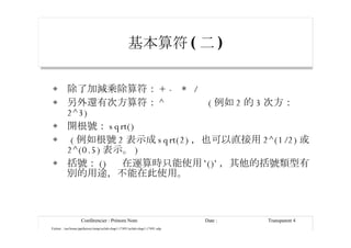 基本算符 ( 二 ) 除了加減乘除算符： + -  *  / 另外還有次方算符： ^  ( 例如 2 的 3 次方： 2^3) 開根號： sqrt()  ( 例如根號 2 表示成 sqrt(2) ，也可以直接用 2^(1/2) 或 2^(0.5) 表示。 ) 括號： ()  在運算時只能使用 '()' ，其他的括號類型有別的用途，不能在此使用。 