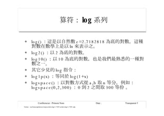 算符： log 系列 log() ：這是以自然數 e=2.7182818 為底的對數。這種對數在數學上是以 ln 來表示之。 log2() ：以 2 為底的對數。 log10() ：以 10 為底的對數，也是我們最熟悉的一種對數之一。 其它少見的 log 指令： log1p(x) ：等同於 log(1+x) logspace() ：以對數方式從 a,b 取 n 等分。例如： logspace(0,2,300) ： 0 到 2 之間取 300 等份 。 