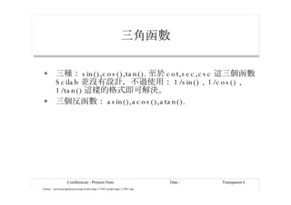 三角函數 三種： sin(),cos(),tan(). 至於 cot,sec,csc 這三個函數 Scilab 並沒有設計，不過使用： 1/sin() , 1/cos() , 1/tan() 這樣的格式即可解決。 三個反函數： asin(),acos(),atan(). 