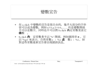 變數宣告 在 scilab 中變數的宣告是很自由的，幾乎大部分的字串皆可以成為變數。例如 x=3;a2=14;...... 但是變數開頭不可以是數字。同時也不可以將 Scilab 內定常數更改它的數值。 Scilab 的內定常數多半以 '%' 開頭，例如圓周率 π ，它以 '%pi' 來表示。自然常數 e ： %e 。虛數 i ： %i 。如對這些常數重新宣告會出現錯誤訊息。 