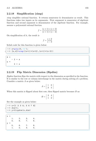 1.4. CORE KEYWORDS 69
elements in column wise. For example, 1, 2, 3, 4 elements if arranged in a matrix of 2 × 2
order, then elements will be arranged as shown below:

1 3
2 4

See the example given below:
✞
1 -- A=1:1:6;
-- // matrix command converts element of
3 -- // A into two rows and three columns .
-- matrix(A,2,3)
✌
✆
✞
A =
1. 3. 5.
2. 4. 6.
✌
✆
‘n’ algebraic equations having ‘n’ unknowns can also be arranged in matrix form which
is called determinant of the given matrix. For example, consider these three algebraic
equations of three unknown variables
a1x + b1y + c1z = l
a2x − b2y + c2z = m
a3x + b3y − c3z = n
The matrix arrangement of coefficients of unknown variables, unknown variables and
constants of these three equations can be written in the matrix form AX = B as given
below:


a1 b1 c1
a2 −b2 c2
a3 b3 −c3




x
y
z

 =


l
m
n


1.4.48 Mode
mode is used to select the execution mode of Scilab. By default Scilab execution mode is
‘-1’. The execution mode are
k = 0 The new variable values are displayed if required.
k = -1 The exec-file or Scilab function executes silently. It is default mode of the
scilab execution. Each code line is prompted with . Variable outputs are not returned.
Output can only be found via disp() function.
k = 2 It is the default value on Scilab prompt. This mode of execution is not used
from prompt but it is used only in an exec-file or a Scilab function. All variable returns
and output via disp() are shown in Scilab console output.
k = 1 or k = 3 Each line of instructions is echoed preceded of the prompt (if possible).
The new variable values are displayed if required. This is the default for exec-files.
 