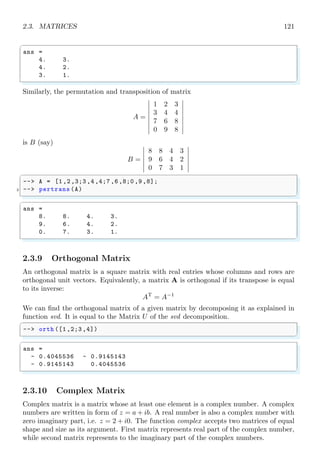 2.1. LINEAR ALGEBRA 87
2Linear Algebra
2.1 Linear Algebra
Linear algebra is the branch of mathematics motivated by a system of linear equations
containing several unknowns.
2.1.1 Simultaneous Solution
Simultaneous solution of a group of equations is performed to find the roots of group
of equations. The solution of group of equations must be unique. Number of unknown
variables should be less than or equal to the number of equations. Take three algebraic
equations with variables x1, x2 and x3 as given,
x1 + x2 + x3 = 6
x1 − x2 + x3 = 2
x1 − x2 − x3 = −4
An algebraic equation in standard form contains only zero in right side of equal sine.
Therefore, each algebraic equation given above is rewrite as
x1 + x2 + x3 − 6 = 0
x1 − x2 + x3 − 2 = 0
x1 − x2 − x3 − 4 = 0
Before solving these equations, and finding the values of x1, x2 and x3, equations are
assigned to function names as given below:
f1 = x1 + x2 + x3 − 6
f2 = x1 − x2 + x3 − 2
f3 = x1 − x2 − x3 + 4
Scilab uses indexed based variables. For example, three variables x1, x2 and x3 are
represented by x(1), x(2) and x(3) respectively. The Scilab equivalent function of the
above algebraic functions is given below:
✞
-- function [f] = F(x)
2 -- f(1) = x(1) + x(2) + x(3) - 6;
-- f(2) = x(1) - x(2) + x(3) - 2;
4 -- f(3) = x(1) - x(2) - x(3) + 4;
-- endfunction
✌
✆
Now initiate initial values of variable x1, x2 and x3 as given in following syntax.
 