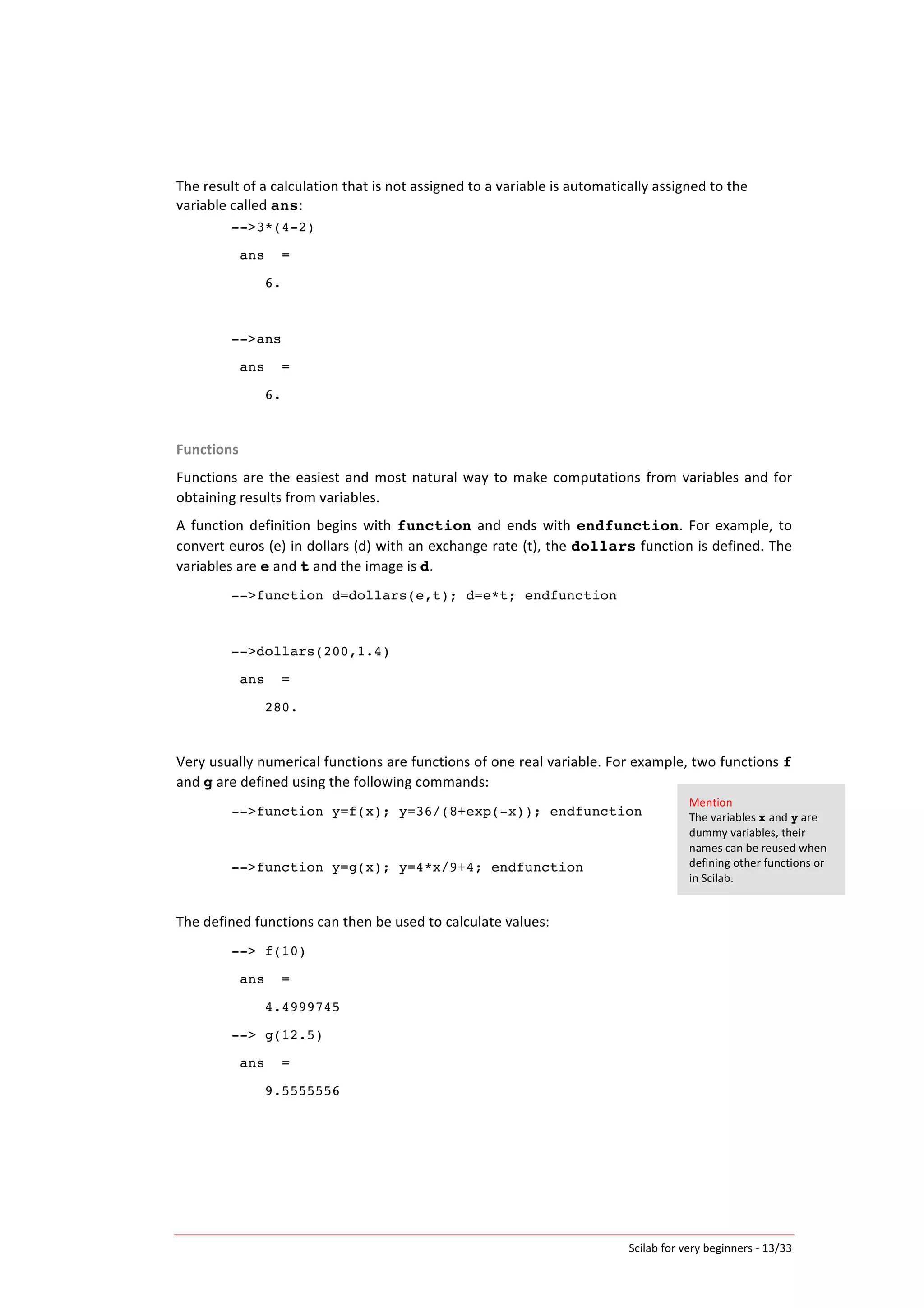 Scilab	
  for	
  very	
  beginners	
  -­‐	
  13/33	
  
The	
  result	
  of	
  a	
  calculation	
  that	
  is	
  not	
  assigned	
  to	
  a	
  variable	
  is	
  automatically	
  assigned	
  to	
  the	
  
variable	
  called	
  ans:	
  
-->3*(4-2)
ans =
6.
-->ans
ans =
6.
	
  
Functions	
  
Functions	
  are	
  the	
  easiest	
  and	
  most	
  natural	
  way	
  to	
  make	
  computations	
  from	
  variables	
  and	
  for	
  
obtaining	
  results	
  from	
  variables.	
  
A	
   function	
   definition	
   begins	
   with	
   function	
   and	
   ends	
   with	
   endfunction.	
   For	
   example,	
   to	
  
convert	
  euros	
  (e)	
  in	
  dollars	
  (d)	
  with	
  an	
  exchange	
  rate	
  (t),	
  the	
  dollars	
  function	
  is	
  defined.	
  The	
  
variables	
  are	
  e	
  and	
  t	
  and	
  the	
  image	
  is	
  d.	
  
-->function d=dollars(e,t); d=e*t; endfunction
-->dollars(200,1.4)
ans =
280.
	
  
Very	
  usually	
  numerical	
  functions	
  are	
  functions	
  of	
  one	
  real	
  variable.	
  For	
  example,	
  two	
  functions	
  f	
  
and	
  g	
  are	
  defined	
  using	
  the	
  following	
  commands:	
  
-->function y=f(x); y=36/(8+exp(-x)); endfunction
-->function y=g(x); y=4*x/9+4; endfunction
	
  
The	
  defined	
  functions	
  can	
  then	
  be	
  used	
  to	
  calculate	
  values:	
  
--> f(10)
ans =
4.4999745
--> g(12.5)
ans =
9.5555556
Mention	
  
The	
  variables	
  x	
  and	
  y	
  are	
  
dummy	
  variables,	
  their	
  
names	
  can	
  be	
  reused	
  when	
  
defining	
  other	
  functions	
  or	
  
in	
  Scilab.	
  
 