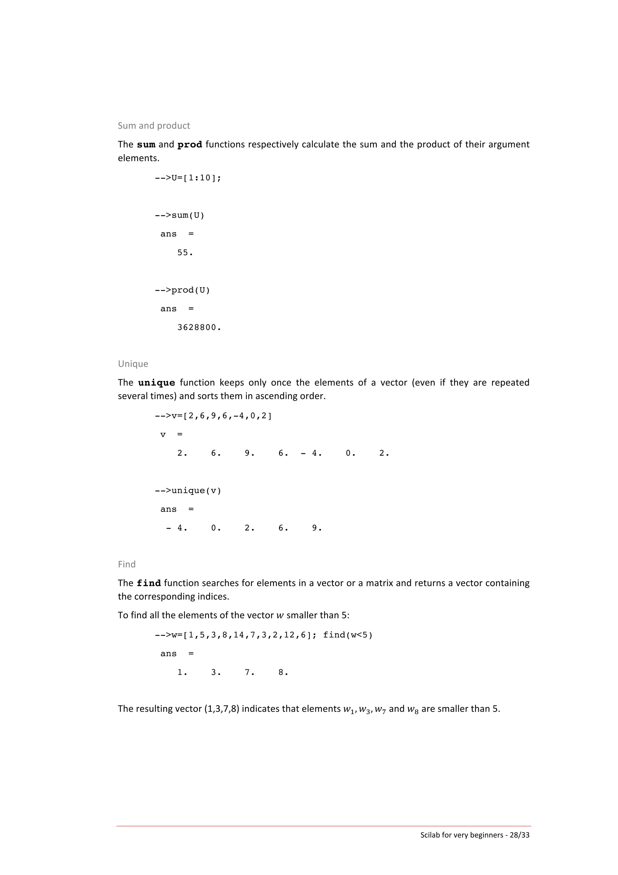 Scilab	
  for	
  very	
  beginners	
  -­‐	
  28/33	
  
Sum	
  and	
  product	
  
The	
  sum	
  and	
  prod	
  functions	
  respectively	
  calculate	
  the	
  sum	
  and	
  the	
  product	
  of	
  their	
  argument	
  
elements.	
  	
  
-->U=[1:10];
-->sum(U)
ans =
55.
-->prod(U)
ans =
3628800.
	
  	
  
Unique	
  
The	
   unique	
   function	
   keeps	
   only	
   once	
   the	
   elements	
   of	
   a	
   vector	
   (even	
   if	
   they	
   are	
   repeated	
  
several	
  times)	
  and	
  sorts	
  them	
  in	
  ascending	
  order.	
  
-->v=[2,6,9,6,-4,0,2]
v =
2. 6. 9. 6. - 4. 0. 2.
-->unique(v)
ans =
- 4. 0. 2. 6. 9.
	
  
Find	
  
The	
  find	
  function	
  searches	
  for	
  elements	
  in	
  a	
  vector	
  or	
  a	
  matrix	
  and	
  returns	
  a	
  vector	
  containing	
  
the	
  corresponding	
  indices.	
  
To	
  find	
  all	
  the	
  elements	
  of	
  the	
  vector	
   𝑤	
  smaller	
  than	
  5:	
  
-->w=[1,5,3,8,14,7,3,2,12,6]; find(w<5)
ans =
1. 3. 7. 8.
	
  
The	
  resulting	
  vector	
  (1,3,7,8)	
  indicates	
  that	
  elements	
   𝑤!, 𝑤!, 𝑤!	
  and	
   𝑤!	
  are	
  smaller	
  than	
  5.	
  
	
  
 