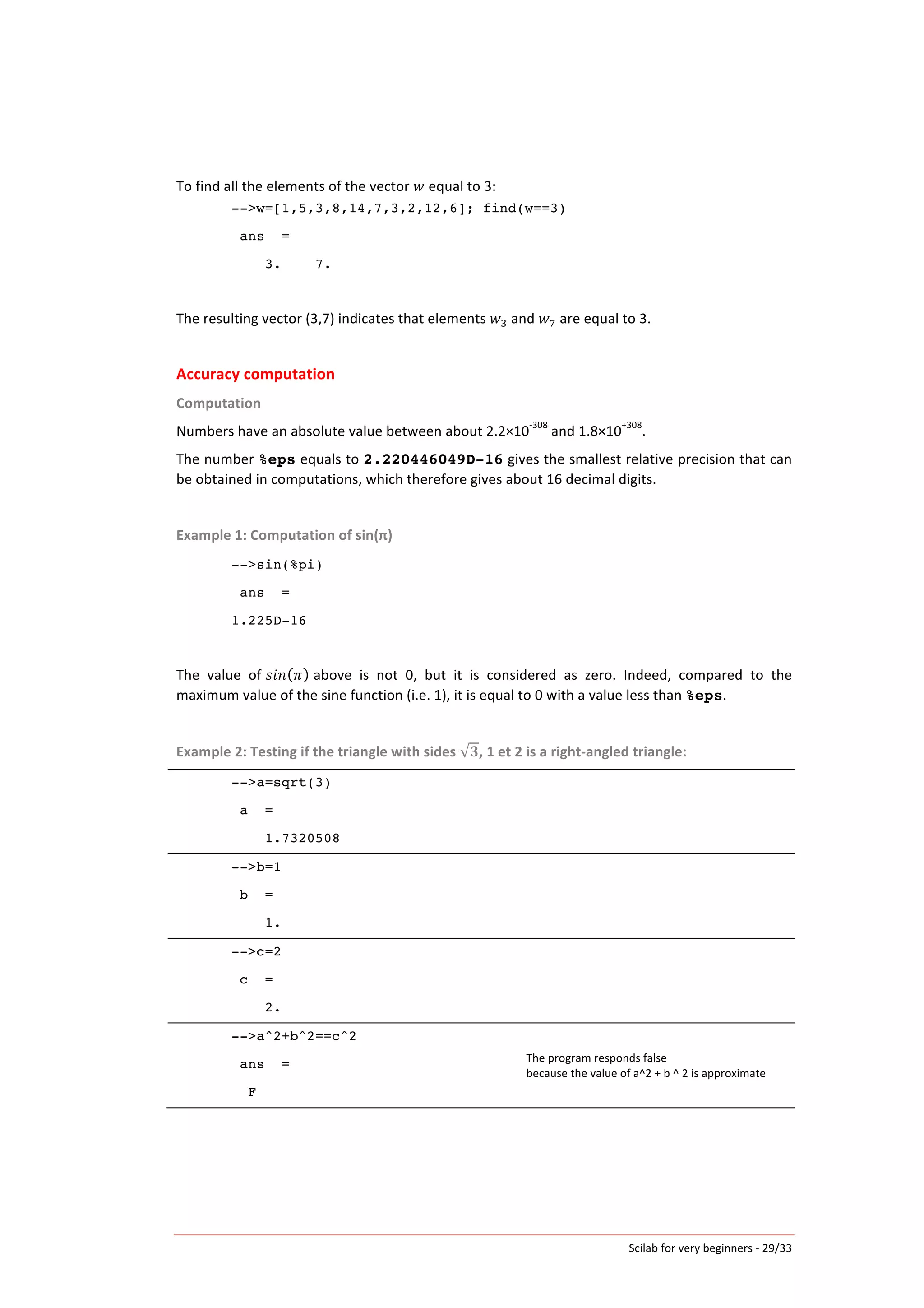 Scilab	
  for	
  very	
  beginners	
  -­‐	
  29/33	
  
To	
  find	
  all	
  the	
  elements	
  of	
  the	
  vector	
   𝑤	
  equal	
  to	
  3:	
  
-->w=[1,5,3,8,14,7,3,2,12,6]; find(w==3)
ans =
3. 7.
	
  
The	
  resulting	
  vector	
  (3,7)	
  indicates	
  that	
  elements	
   𝑤!	
  and	
   𝑤!	
  are	
  equal	
  to	
  3.	
  
	
  
Accuracy	
  computation	
  
Computation	
  
Numbers	
  have	
  an	
  absolute	
  value	
  between	
  about	
  2.2×10
-­‐308
	
  and	
  1.8×10
+308
.	
  
The	
  number	
  %eps	
  equals	
  to	
  2.220446049D-16	
  gives	
  the	
  smallest	
  relative	
  precision	
  that	
  can	
  
be	
  obtained	
  in	
  computations,	
  which	
  therefore	
  gives	
  about	
  16	
  decimal	
  digits.	
  
	
  
Example	
  1:	
  Computation	
  of	
  sin(π)	
  
-->sin(%pi)
ans =
1.225D-16
	
  
The	
   value	
   of	
  𝑠𝑖𝑛 𝜋 	
  above	
   is	
   not	
   0,	
   but	
   it	
   is	
   considered	
   as	
   zero.	
   Indeed,	
   compared	
   to	
   the	
  
maximum	
  value	
  of	
  the	
  sine	
  function	
  (i.e.	
  1),	
  it	
  is	
  equal	
  to	
  0	
  with	
  a	
  value	
  less	
  than	
  %eps.	
  
	
  
Example	
  2:	
  Testing	
  if	
  the	
  triangle	
  with	
  sides	
   𝟑,	
  1	
  et	
  2	
  is	
  a	
  right-­‐angled	
  triangle:	
  
-->a=sqrt(3)
a =
1.7320508
	
  
-->b=1
b =
1.
	
  
-->c=2
c =
2.
	
  
-->a^2+b^2==c^2
ans =
F
The	
  program	
  responds	
  false	
  
because	
  the	
  value	
  of	
  a^2	
  +	
  b	
  ^	
  2	
  is	
  approximate	
  
	
   	
  
 